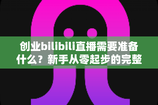 创业bilibili直播需要准备什么？新手从零起步的完整准备清单与避坑指南