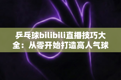 乒乓球bilibili直播技巧大全:从零开始打造高人气球桌直播间的完整指南 乒乓球bilibili直播技巧大全:从零开始打造高人气球桌直播间的完整指南