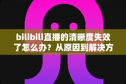 bilibili直播的清晰度失效了怎么办？从原因到解决方法的一站式完整指南