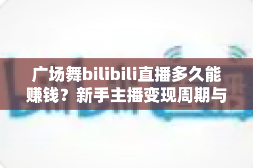 广场舞bilibili直播多久能赚钱？新手主播变现周期与收益攻略全解析