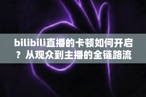 bilibili直播的卡顿如何开启？从观众到主播的全链路流畅设置终极指南