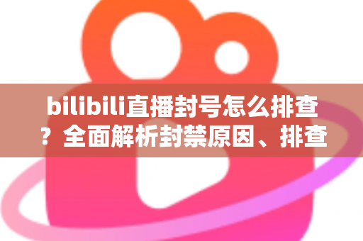 bilibili直播封号怎么排查？全面解析封禁原因、排查步骤与申诉恢复指南