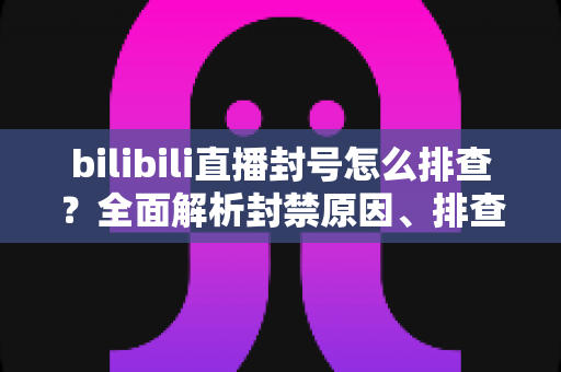 bilibili直播封号怎么排查？全面解析封禁原因、排查步骤与申诉恢复指南