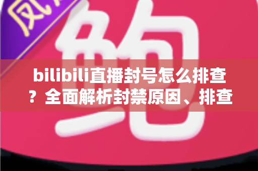bilibili直播封号怎么排查？全面解析封禁原因、排查步骤与申诉恢复指南