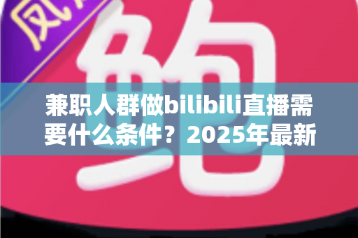 兼职人群做bilibili直播需要什么条件?2025年最新开通指南与实战要求全解析 兼职人群做bilibili直播需要什么条件?2025年最新开通指南与实战要求全解析
