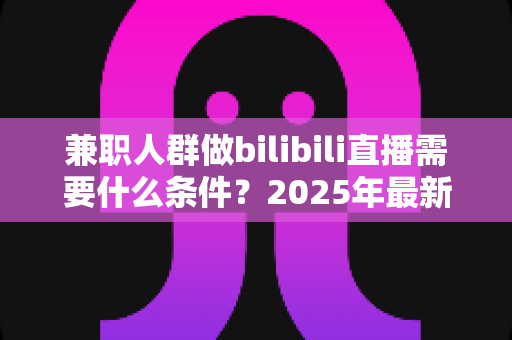 兼职人群做bilibili直播需要什么条件?2025年最新开通指南与实战要求全解析 兼职人群做bilibili直播需要什么条件?2025年最新开通指南与实战要求全解析