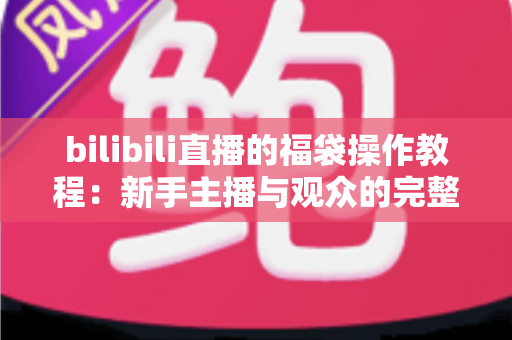 bilibili直播的福袋操作教程:新手主播与观众的完整互动玩法指南 bilibili直播的福袋操作教程:新手主播与观众的完整互动玩法指南