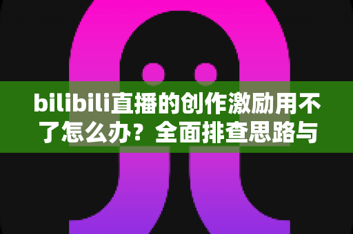bilibili直播的创作激励用不了怎么办？全面排查思路与实用解决方案一文讲清
