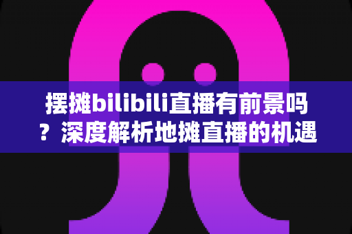 摆摊bilibili直播有前景吗？深度解析地摊直播的机遇、变现路径与入局指南
