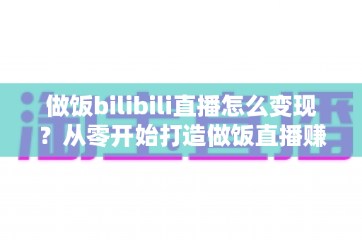 做饭bilibili直播怎么变现？从零开始打造做饭直播赚钱体系的完整攻略