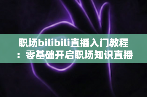 职场bilibili直播入门教程：零基础开启职场知识直播，快速涨粉变现全攻略