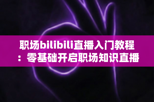 职场bilibili直播入门教程：零基础开启职场知识直播，快速涨粉变现全攻略