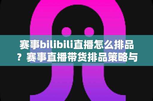 赛事bilibili直播怎么排品？赛事直播带货排品策略与实战技巧全解析