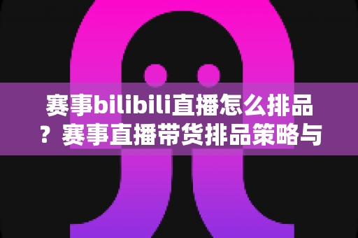 赛事bilibili直播怎么排品？赛事直播带货排品策略与实战技巧全解析