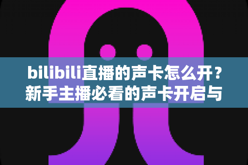 bilibili直播的声卡怎么开?新手主播必看的声卡开启与调试完整指南 bilibili直播的声卡怎么开?新手主播必看的声卡开启与调试完整指南