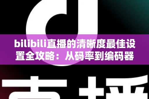 bilibili直播的清晰度最佳设置全攻略：从码率到编码器，一步步打造高清直播间