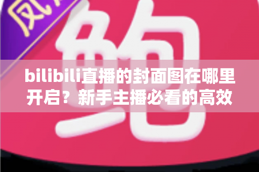 bilibili直播的封面图在哪里开启？新手主播必看的高效设置指南与实操技巧全解析