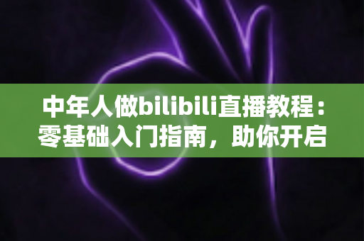 中年人做bilibili直播教程:零基础入门指南,助你开启人生第二舞台 中年人做bilibili直播教程:零基础入门指南,助你开启人生第二舞台