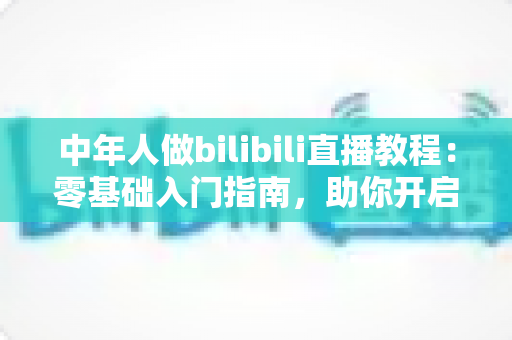 中年人做bilibili直播教程:零基础入门指南,助你开启人生第二舞台 中年人做bilibili直播教程:零基础入门指南,助你开启人生第二舞台
