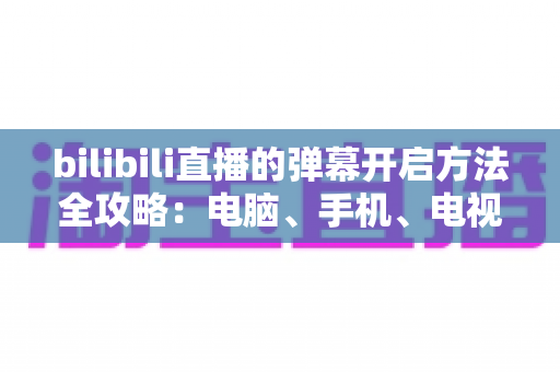 bilibili直播的弹幕开启方法全攻略:电脑、手机、电视多端详解,一键开启弹幕畅享沉浸式互动体验 bilibili直播的弹幕开启方法全攻略:电脑、手机、电视多端详解,一键开启弹幕畅享沉浸式互动体验