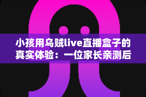 小孩用乌贼live直播盒子的真实体验：一位家长亲测后的深度评测与心得分享