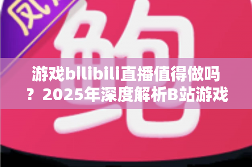 游戏bilibili直播值得做吗?2025年深度解析B站游戏直播前景与新人开播指南 游戏bilibili直播值得做吗?2025年深度解析B站游戏直播前景与新人开播指南