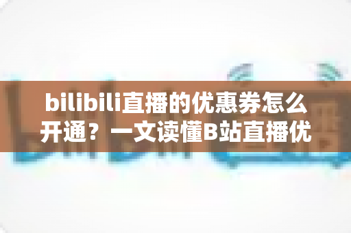bilibili直播的优惠券怎么开通？一文读懂B站直播优惠券开通流程与运营技巧