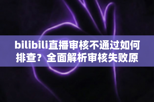 bilibili直播审核不通过如何排查？全面解析审核失败原因与高效解决指南