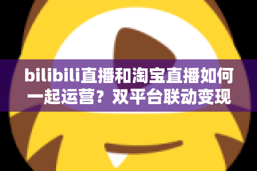 bilibili直播和淘宝直播如何一起运营？双平台联动变现的完整实战指南