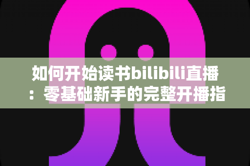 如何开始读书bilibili直播：零基础新手的完整开播指南与成长攻略