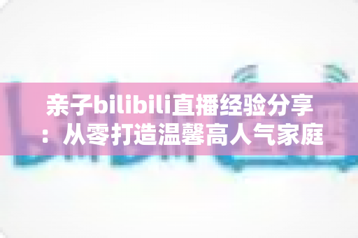 亲子bilibili直播经验分享:从零打造温馨高人气家庭直播间的实战指南 亲子bilibili直播经验分享:从零打造温馨高人气家庭直播间的实战指南