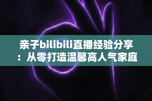 亲子bilibili直播经验分享:从零打造温馨高人气家庭直播间的实战指南 亲子bilibili直播经验分享:从零打造温馨高人气家庭直播间的实战指南