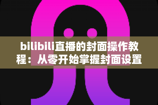 bilibili直播的封面操作教程：从零开始掌握封面设置技巧，让直播间人气翻倍的完整指南