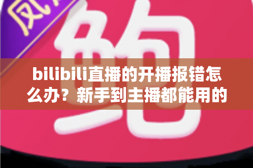 bilibili直播的开播报错怎么办?新手到主播都能用的全流程排查与解决指南 bilibili直播的开播报错怎么办?新手到主播都能用的全流程排查与解决指南