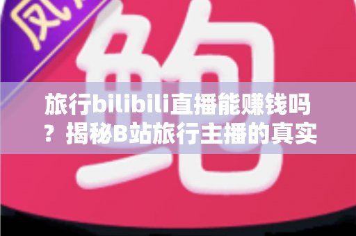旅行bilibili直播能赚钱吗？揭秘B站旅行主播的真实收入与变现攻略
