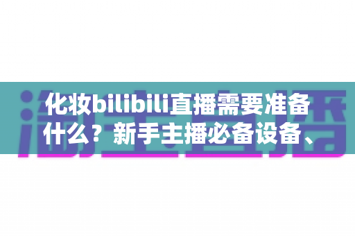 化妆bilibili直播需要准备什么?新手主播必备设备、清单与开播全流程指南 化妆bilibili直播需要准备什么?新手主播必备设备、清单与开播全流程指南
