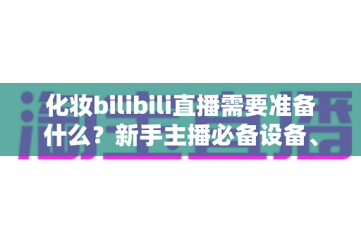 化妆bilibili直播需要准备什么?新手主播必备设备、清单与开播全流程指南 化妆bilibili直播需要准备什么?新手主播必备设备、清单与开播全流程指南