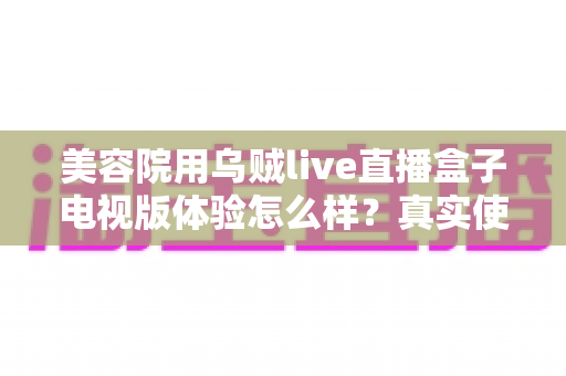 美容院用乌贼live直播盒子电视版体验怎么样?真实使用感受与全方位深度评测 美容院用乌贼live直播盒子电视版体验怎么样?真实使用感受与全方位深度评测