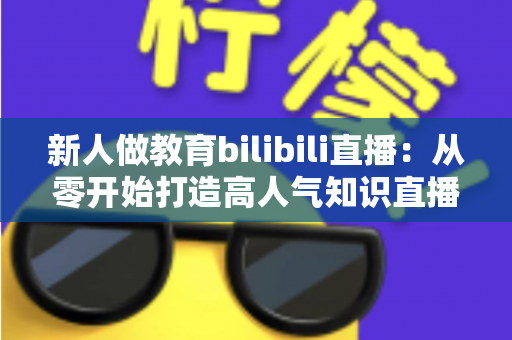新人做教育bilibili直播:从零开始打造高人气知识直播间的完整指南 新人做教育bilibili直播:从零开始打造高人气知识直播间的完整指南