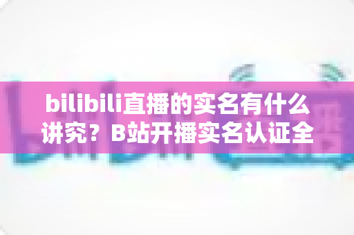 bilibili直播的实名有什么讲究?B站开播实名认证全流程、规则与避坑指南一文讲透 bilibili直播的实名有什么讲究?B站开播实名认证全流程、规则与避坑指南一文讲透