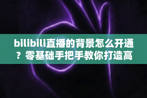 bilibili直播的背景怎么开通?零基础手把手教你打造高颜值直播间 bilibili直播的背景怎么开通?零基础手把手教你打造高颜值直播间