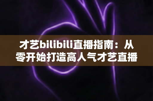 才艺bilibili直播指南:从零开始打造高人气才艺直播间的完整攻略 才艺bilibili直播指南:从零开始打造高人气才艺直播间的完整攻略