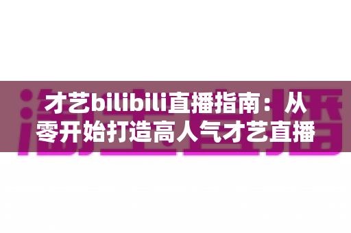 才艺bilibili直播指南:从零开始打造高人气才艺直播间的完整攻略 才艺bilibili直播指南:从零开始打造高人气才艺直播间的完整攻略