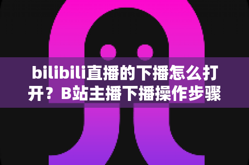 bilibili直播的下播怎么打开？B站主播下播操作步骤与直播回放查看方法一文讲清