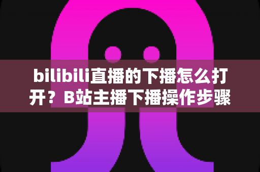 bilibili直播的下播怎么打开？B站主播下播操作步骤与直播回放查看方法一文讲清