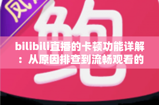 bilibili直播的卡顿功能详解：从原因排查到流畅观看的全方位优化指南