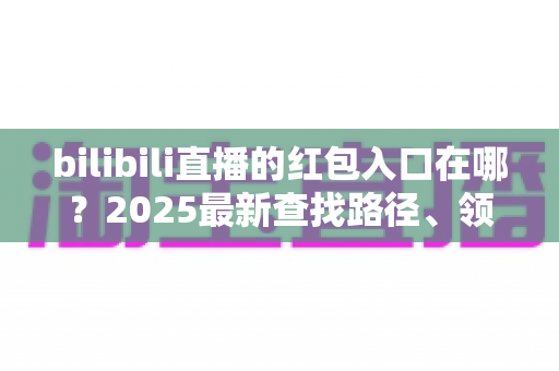 bilibili直播的红包入口在哪?2025最新查找路径、领取教程与抢红包技巧全解析 bilibili直播的红包入口在哪?2025最新查找路径、领取教程与抢红包技巧全解析