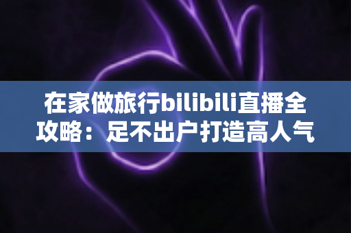 在家做旅行bilibili直播全攻略：足不出户打造高人气云旅游直播间
