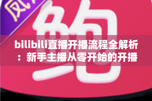bilibili直播开播流程全解析:新手主播从零开始的开播指南与实操技巧 bilibili直播开播流程全解析:新手主播从零开始的开播指南与实操技巧
