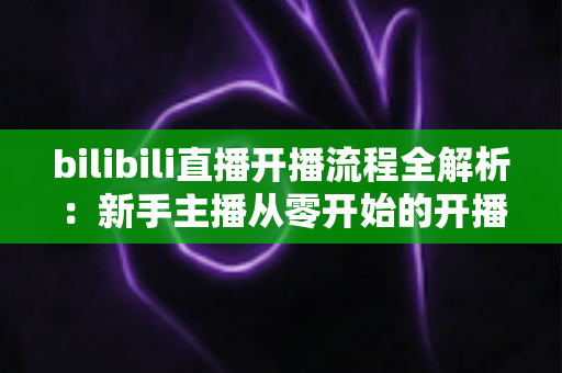 bilibili直播开播流程全解析:新手主播从零开始的开播指南与实操技巧 bilibili直播开播流程全解析:新手主播从零开始的开播指南与实操技巧